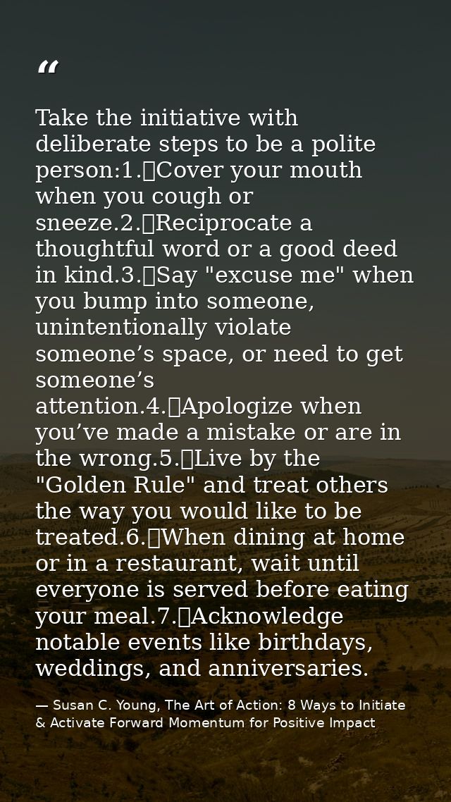 Take the initiative with deliberate steps to be a polite person:1.	Cover your mouth when you cough or sneeze.2.	Reciproc — Susan C. Young, The Art of Action: 8 Ways to Initiate & Activate Forward Momentum for Positive Impact