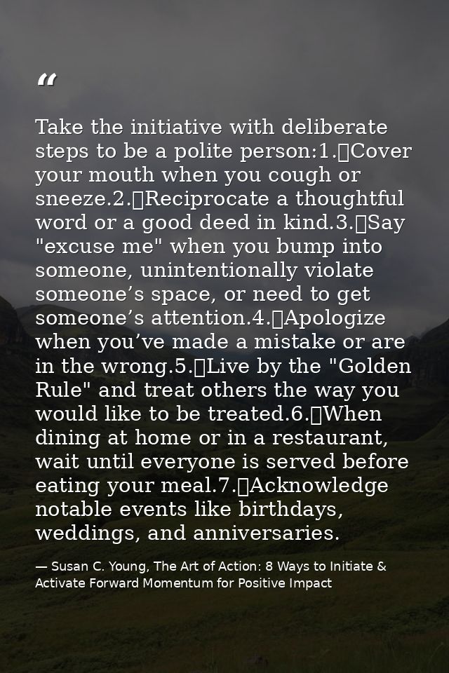 Take the initiative with deliberate steps to be a polite person:1.	Cover your mouth when you cough or sneeze.2.	Reciproc — Susan C. Young, The Art of Action: 8 Ways to Initiate & Activate Forward Momentum for Positive Impact