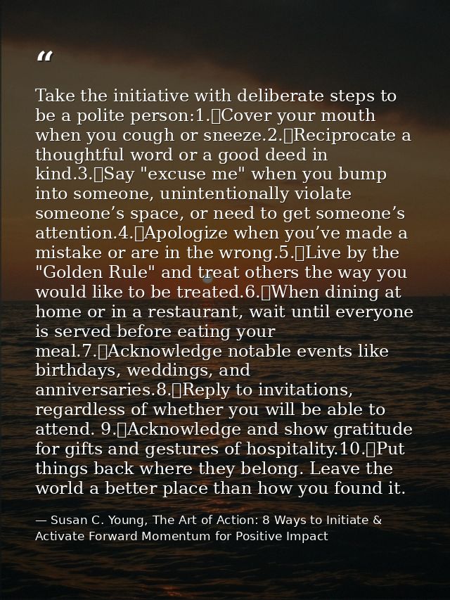 Take the initiative with deliberate steps to be a polite person:1.	Cover your mouth when you cough or sneeze.2.	Reciproc — Susan C. Young, The Art of Action: 8 Ways to Initiate & Activate Forward Momentum for Positive Impact