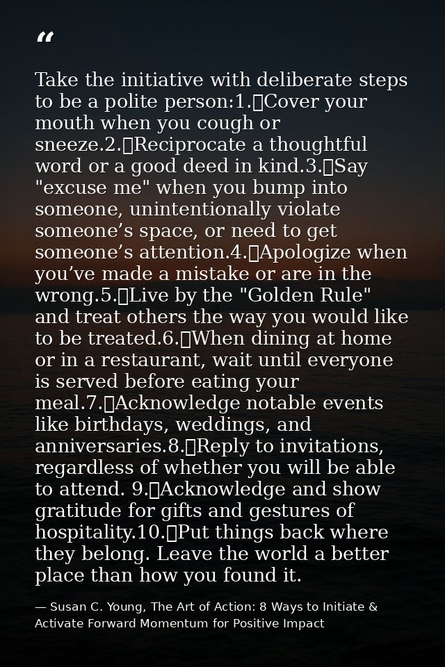 Take the initiative with deliberate steps to be a polite person:1.	Cover your mouth when you cough or sneeze.2.	Reciproc — Susan C. Young, The Art of Action: 8 Ways to Initiate & Activate Forward Momentum for Positive Impact