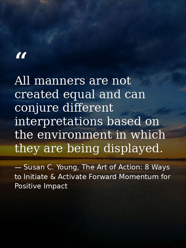 All manners are not created equal and can conjure different interpretations based on the environment in which they are b — Susan C. Young, The Art of Action: 8 Ways to Initiate & Activate Forward Momentum for Positive Impact