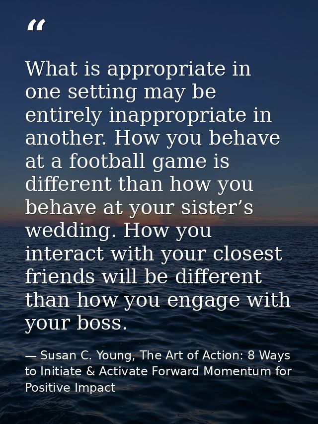 What is appropriate in one setting may be entirely inappropriate in another. How you behave at a football game is differ — Susan C. Young, The Art of Action: 8 Ways to Initiate & Activate Forward Momentum for Positive Impact
