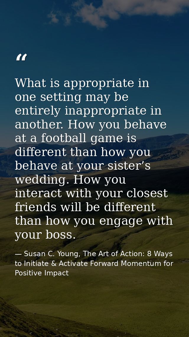 What is appropriate in one setting may be entirely inappropriate in another. How you behave at a football game is differ — Susan C. Young, The Art of Action: 8 Ways to Initiate & Activate Forward Momentum for Positive Impact