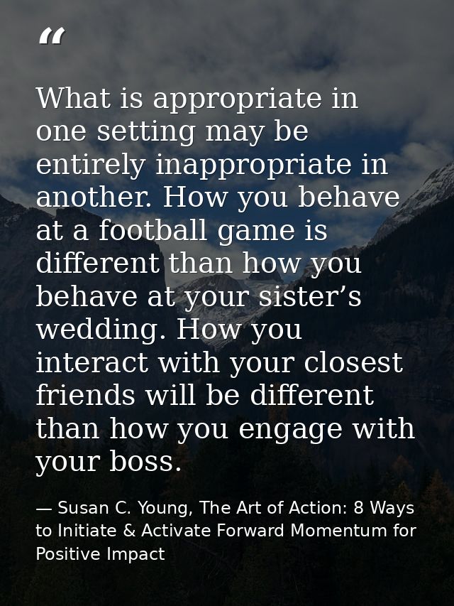 What is appropriate in one setting may be entirely inappropriate in another. How you behave at a football game is differ — Susan C. Young, The Art of Action: 8 Ways to Initiate & Activate Forward Momentum for Positive Impact