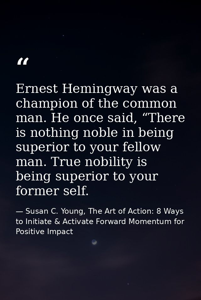 Ernest Hemingway was a champion of the common man. He once said, “There is nothing noble in being superior to your fello — Susan C. Young, The Art of Action: 8 Ways to Initiate & Activate Forward Momentum for Positive Impact