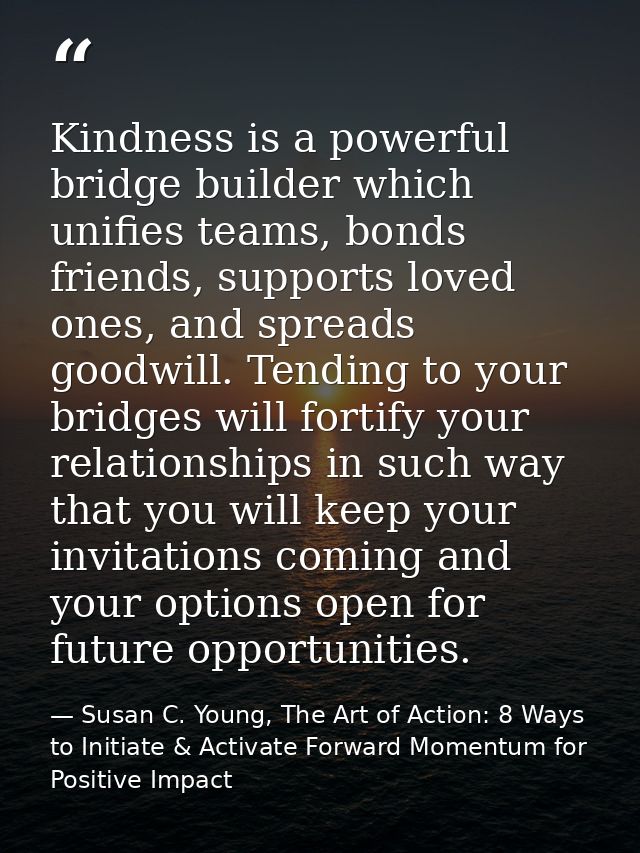 Kindness is a powerful bridge builder which unifies teams, bonds friends, supports loved ones, and spreads goodwill. Ten — Susan C. Young, The Art of Action: 8 Ways to Initiate & Activate Forward Momentum for Positive Impact