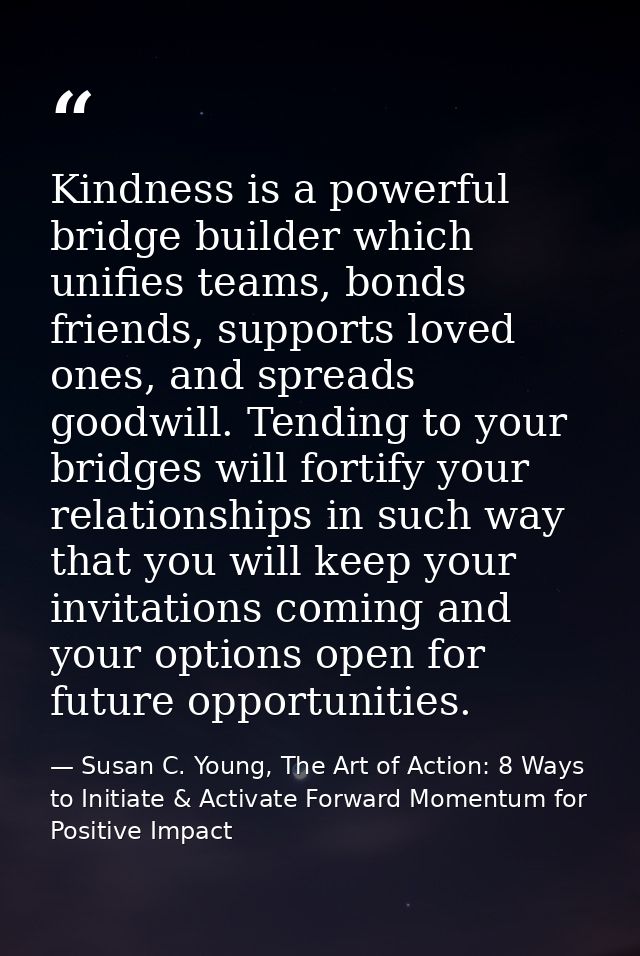 Kindness is a powerful bridge builder which unifies teams, bonds friends, supports loved ones, and spreads goodwill. Ten — Susan C. Young, The Art of Action: 8 Ways to Initiate & Activate Forward Momentum for Positive Impact