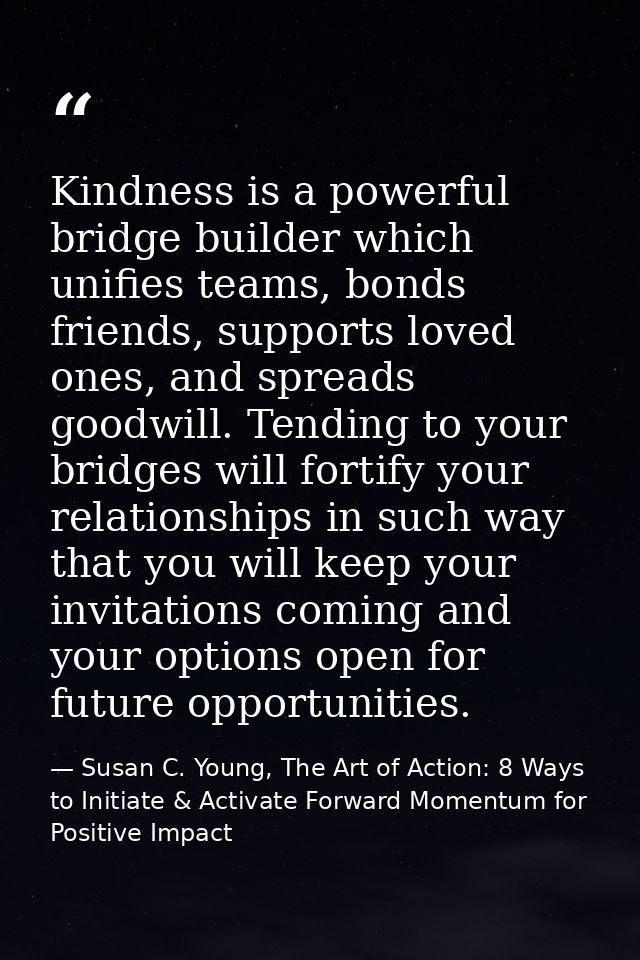 Kindness is a powerful bridge builder which unifies teams, bonds friends, supports loved ones, and spreads goodwill. Ten — Susan C. Young, The Art of Action: 8 Ways to Initiate & Activate Forward Momentum for Positive Impact