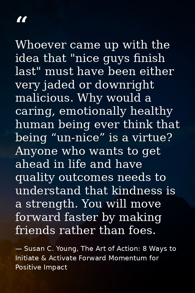 Whoever came up with the idea that "nice guys finish last" must have been either very jaded or downright malicious. Why  — Susan C. Young, The Art of Action: 8 Ways to Initiate & Activate Forward Momentum for Positive Impact