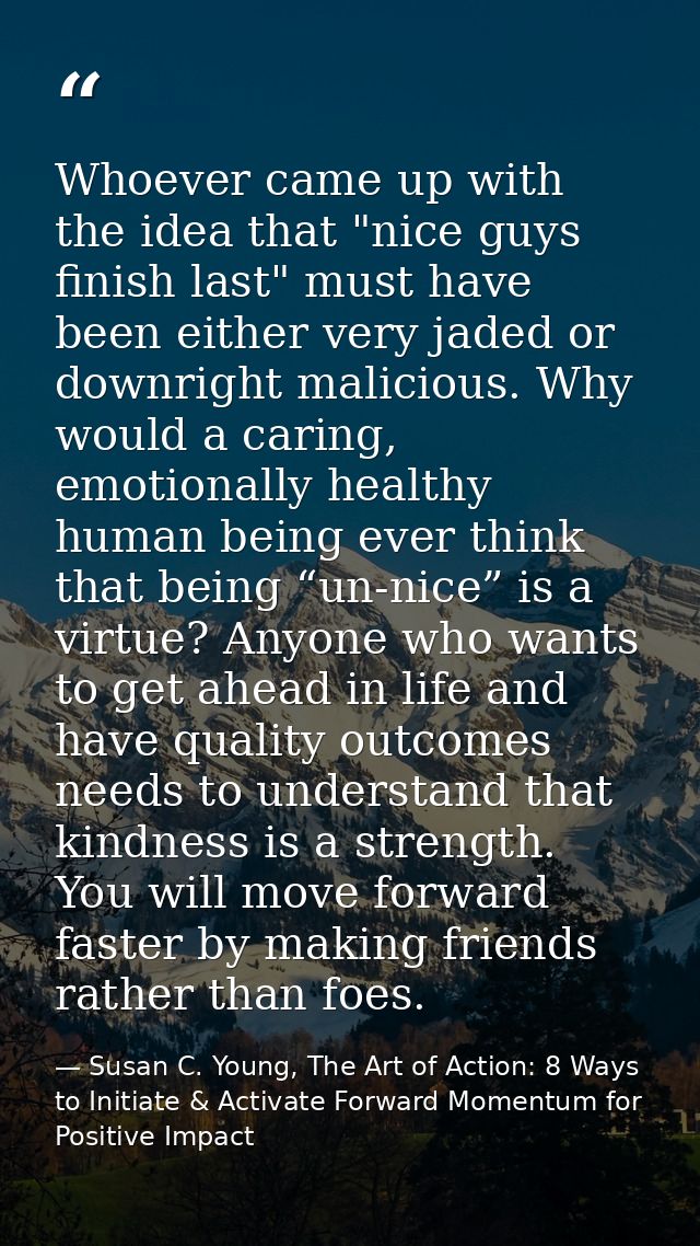 Whoever came up with the idea that "nice guys finish last" must have been either very jaded or downright malicious. Why  — Susan C. Young, The Art of Action: 8 Ways to Initiate & Activate Forward Momentum for Positive Impact
