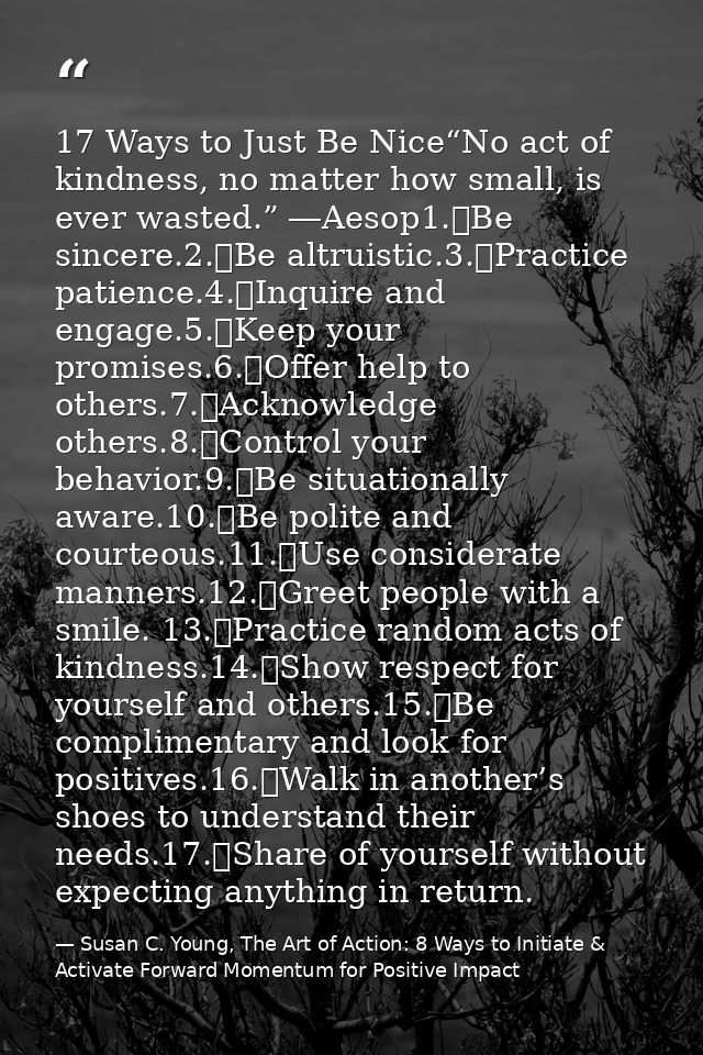 17 Ways to Just Be Nice“No act of kindness, no matter how small, is ever wasted.” ―Aesop1.	Be sincere.2.	Be altruistic.3 — Susan C. Young, The Art of Action: 8 Ways to Initiate & Activate Forward Momentum for Positive Impact