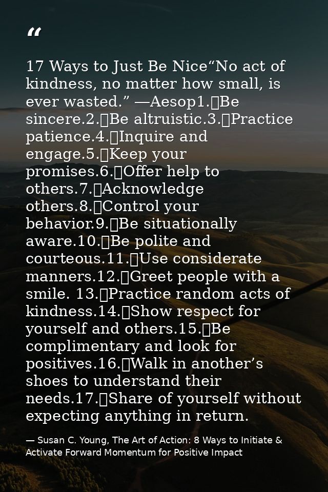 17 Ways to Just Be Nice“No act of kindness, no matter how small, is ever wasted.” ―Aesop1.	Be sincere.2.	Be altruistic.3 — Susan C. Young, The Art of Action: 8 Ways to Initiate & Activate Forward Momentum for Positive Impact