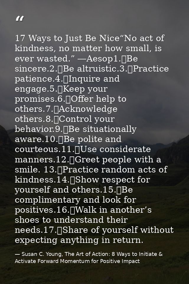 17 Ways to Just Be Nice“No act of kindness, no matter how small, is ever wasted.” ―Aesop1.	Be sincere.2.	Be altruistic.3 — Susan C. Young, The Art of Action: 8 Ways to Initiate & Activate Forward Momentum for Positive Impact