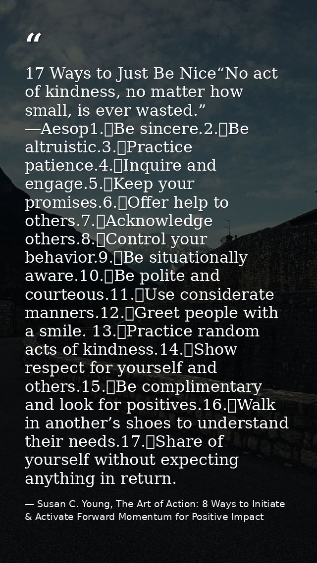 17 Ways to Just Be Nice“No act of kindness, no matter how small, is ever wasted.” ―Aesop1.	Be sincere.2.	Be altruistic.3 — Susan C. Young, The Art of Action: 8 Ways to Initiate & Activate Forward Momentum for Positive Impact