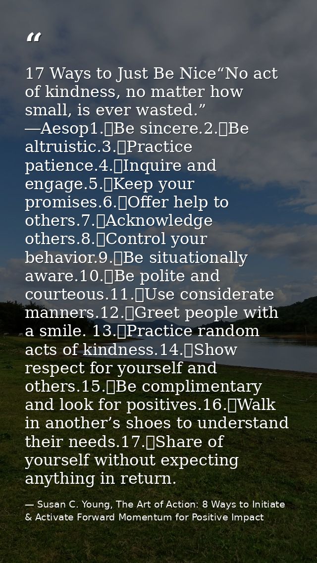 17 Ways to Just Be Nice“No act of kindness, no matter how small, is ever wasted.” ―Aesop1.	Be sincere.2.	Be altruistic.3 — Susan C. Young, The Art of Action: 8 Ways to Initiate & Activate Forward Momentum for Positive Impact