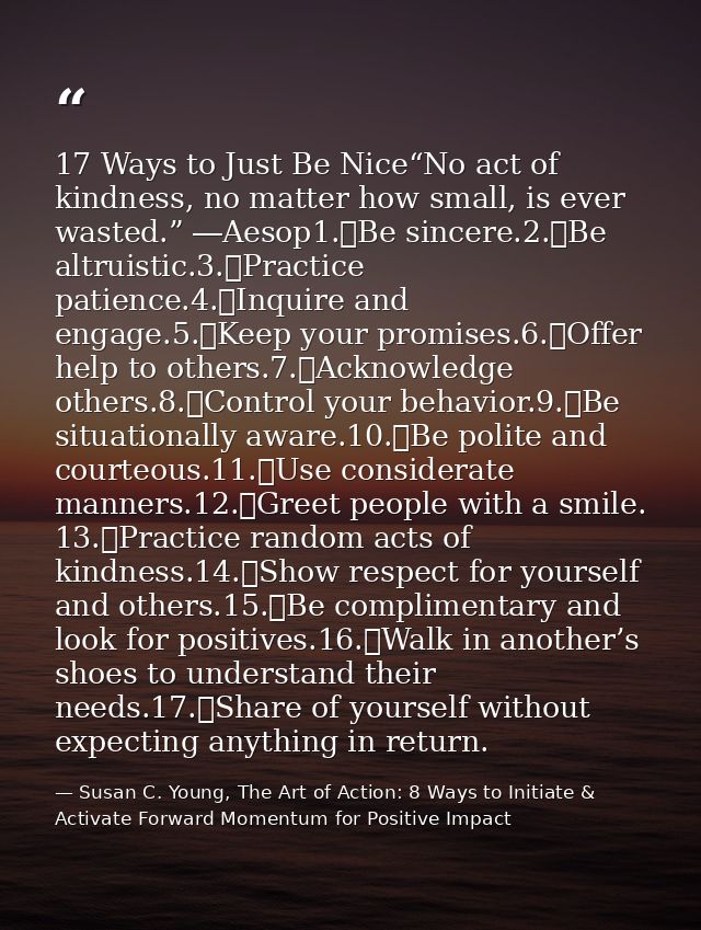 17 Ways to Just Be Nice“No act of kindness, no matter how small, is ever wasted.” ―Aesop1.	Be sincere.2.	Be altruistic.3 — Susan C. Young, The Art of Action: 8 Ways to Initiate & Activate Forward Momentum for Positive Impact