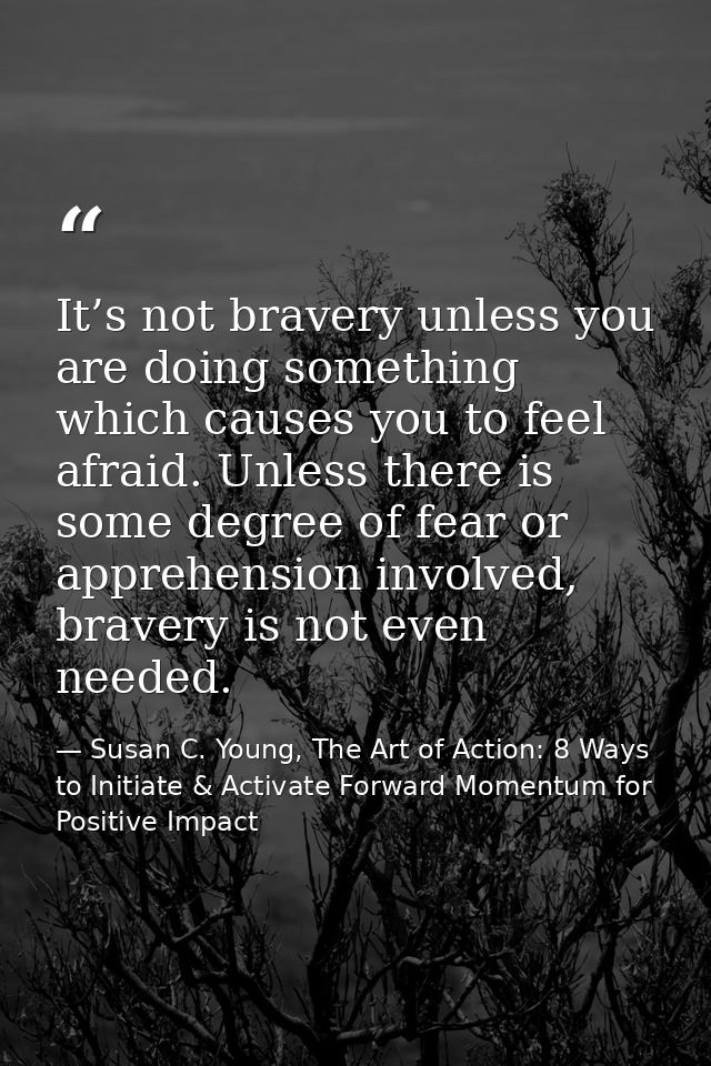 It’s not bravery unless you are doing something which causes you to feel afraid. Unless there is some degree of fear or  — Susan C. Young, The Art of Action: 8 Ways to Initiate & Activate Forward Momentum for Positive Impact