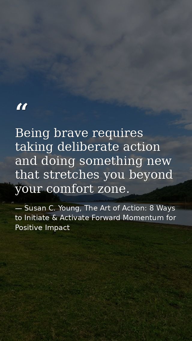 Being brave requires taking deliberate action and doing something new that stretches you beyond your comfort zone. — Susan C. Young, The Art of Action: 8 Ways to Initiate & Activate Forward Momentum for Positive Impact