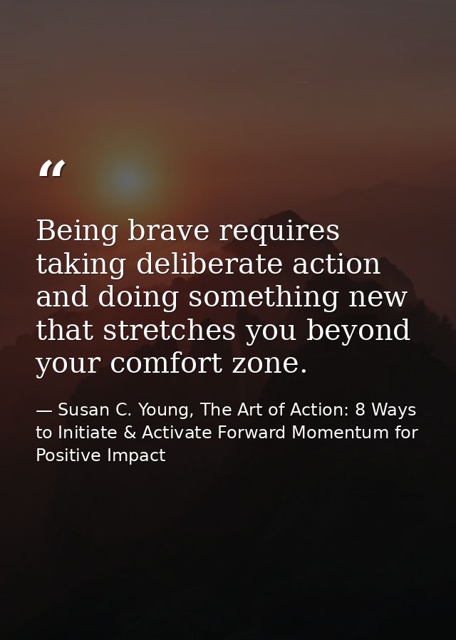 Being brave requires taking deliberate action and doing something new that stretches you beyond your comfort zone. — Susan C. Young, The Art of Action: 8 Ways to Initiate & Activate Forward Momentum for Positive Impact
