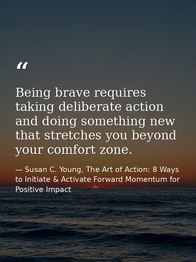 Being brave requires taking deliberate action and doing something new that stretches you beyond your comfort zone. — Susan C. Young, The Art of Action: 8 Ways to Initiate & Activate Forward Momentum for Positive Impact