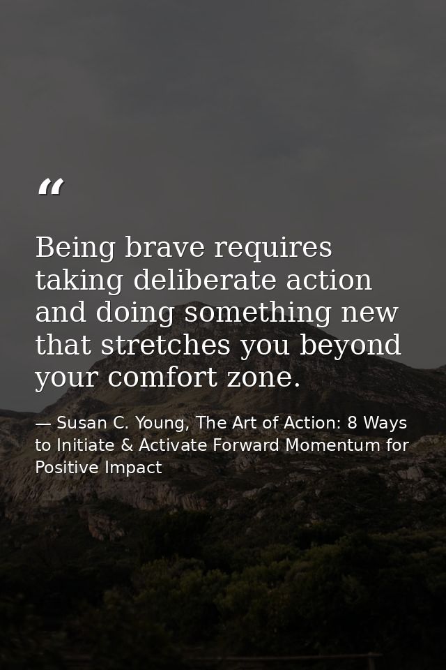 Being brave requires taking deliberate action and doing something new that stretches you beyond your comfort zone. — Susan C. Young, The Art of Action: 8 Ways to Initiate & Activate Forward Momentum for Positive Impact