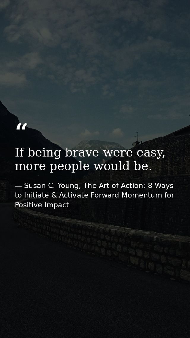 If being brave were easy, more people would be. — Susan C. Young, The Art of Action: 8 Ways to Initiate & Activate Forward Momentum for Positive Impact
