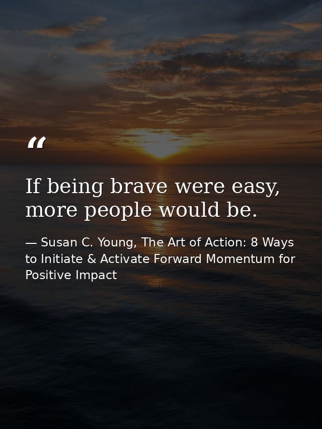 If being brave were easy, more people would be. — Susan C. Young, The Art of Action: 8 Ways to Initiate & Activate Forward Momentum for Positive Impact