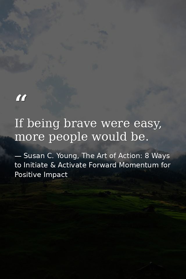 If being brave were easy, more people would be. — Susan C. Young, The Art of Action: 8 Ways to Initiate & Activate Forward Momentum for Positive Impact