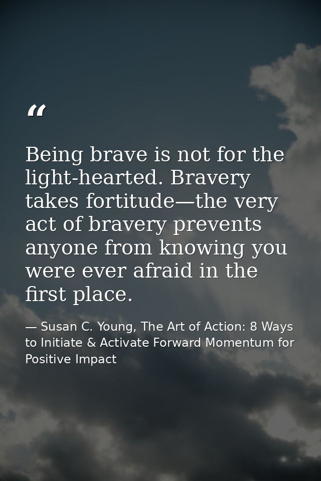 Being brave is not for the light-hearted. Bravery takes fortitude—the very act of bravery prevents anyone from knowing y — Susan C. Young, The Art of Action: 8 Ways to Initiate & Activate Forward Momentum for Positive Impact