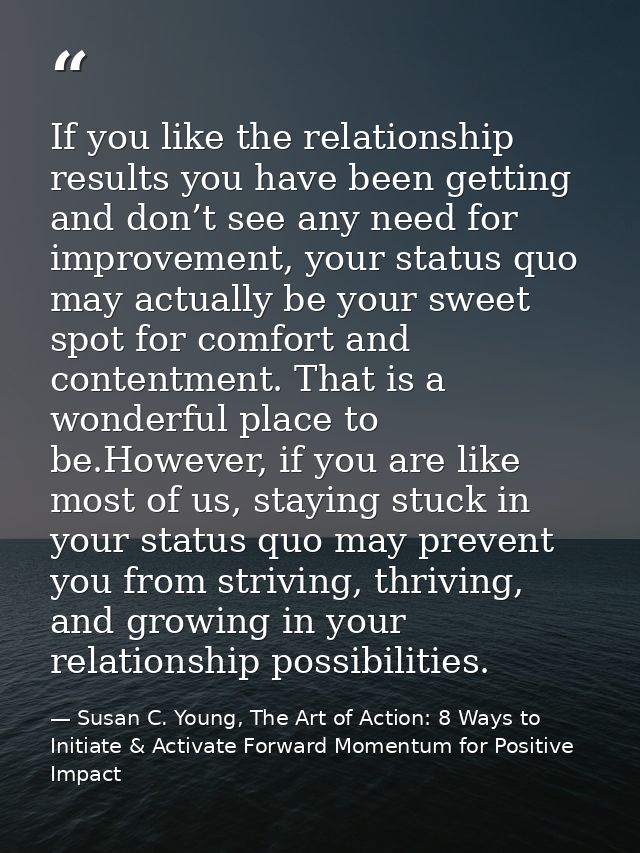 If you like the relationship results you have been getting and don’t see any need for improvement, your status quo may a — Susan C. Young, The Art of Action: 8 Ways to Initiate & Activate Forward Momentum for Positive Impact