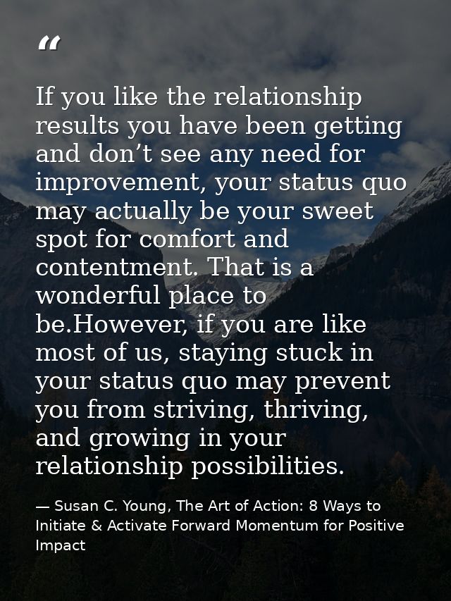 If you like the relationship results you have been getting and don’t see any need for improvement, your status quo may a — Susan C. Young, The Art of Action: 8 Ways to Initiate & Activate Forward Momentum for Positive Impact
