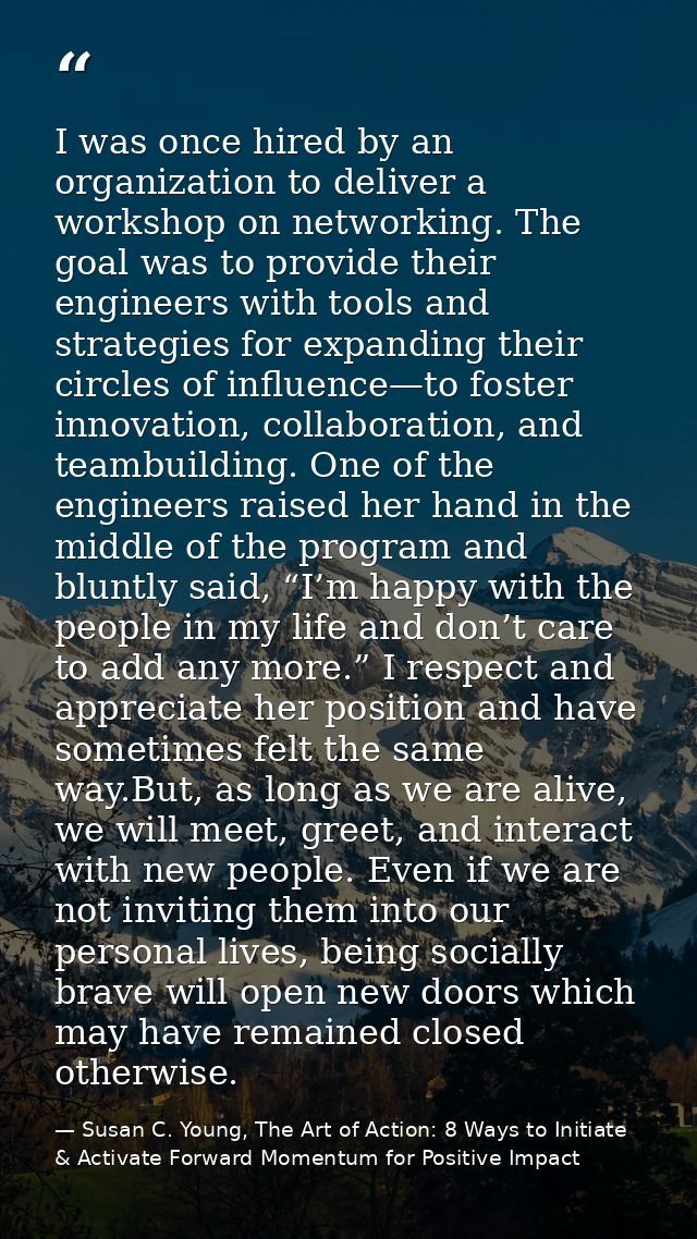 I was once hired by an organization to deliver a workshop on networking. The goal was to provide their engineers with to — Susan C. Young, The Art of Action: 8 Ways to Initiate & Activate Forward Momentum for Positive Impact