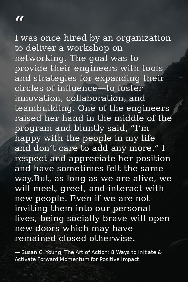 I was once hired by an organization to deliver a workshop on networking. The goal was to provide their engineers with to — Susan C. Young, The Art of Action: 8 Ways to Initiate & Activate Forward Momentum for Positive Impact