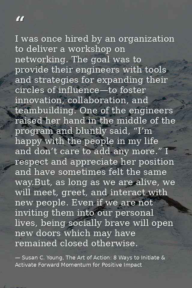 I was once hired by an organization to deliver a workshop on networking. The goal was to provide their engineers with to — Susan C. Young, The Art of Action: 8 Ways to Initiate & Activate Forward Momentum for Positive Impact