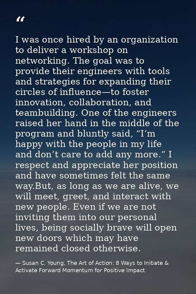 I was once hired by an organization to deliver a workshop on networking. The goal was to provide their engineers with to — Susan C. Young, The Art of Action: 8 Ways to Initiate & Activate Forward Momentum for Positive Impact