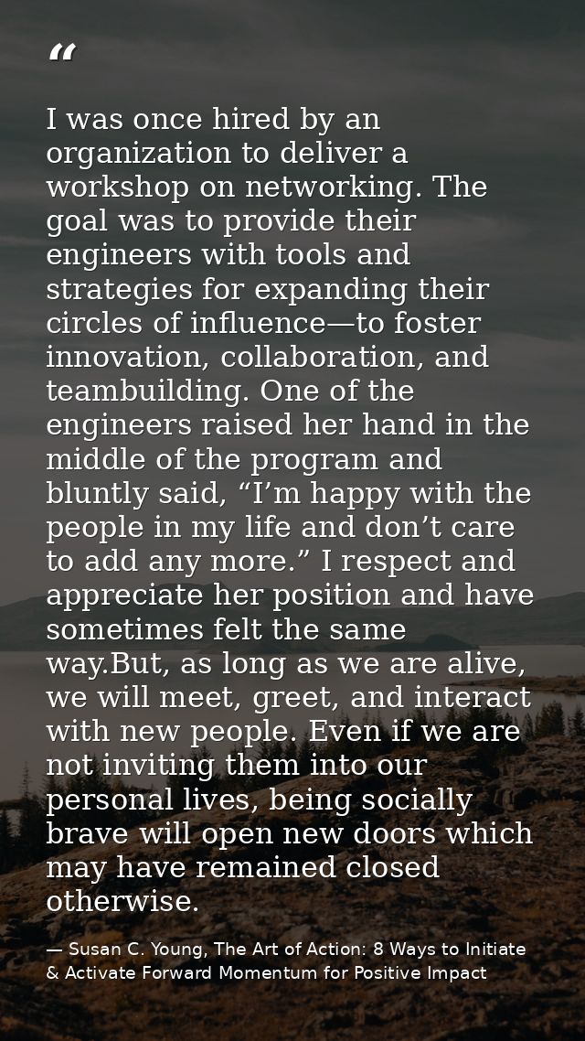 I was once hired by an organization to deliver a workshop on networking. The goal was to provide their engineers with to — Susan C. Young, The Art of Action: 8 Ways to Initiate & Activate Forward Momentum for Positive Impact
