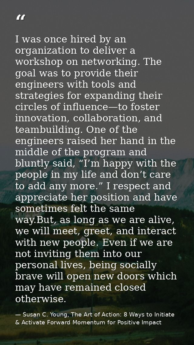 I was once hired by an organization to deliver a workshop on networking. The goal was to provide their engineers with to — Susan C. Young, The Art of Action: 8 Ways to Initiate & Activate Forward Momentum for Positive Impact