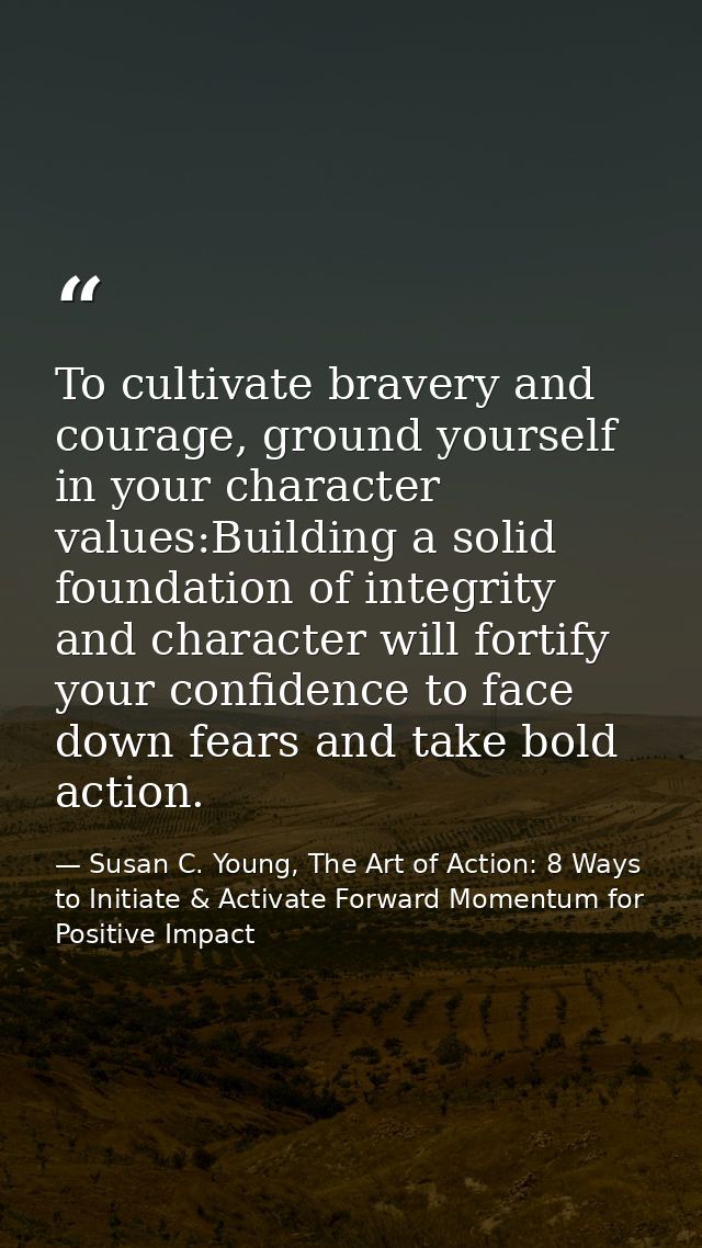 To cultivate bravery and courage, ground yourself in your character values:Building a solid foundation of integrity and  — Susan C. Young, The Art of Action: 8 Ways to Initiate & Activate Forward Momentum for Positive Impact