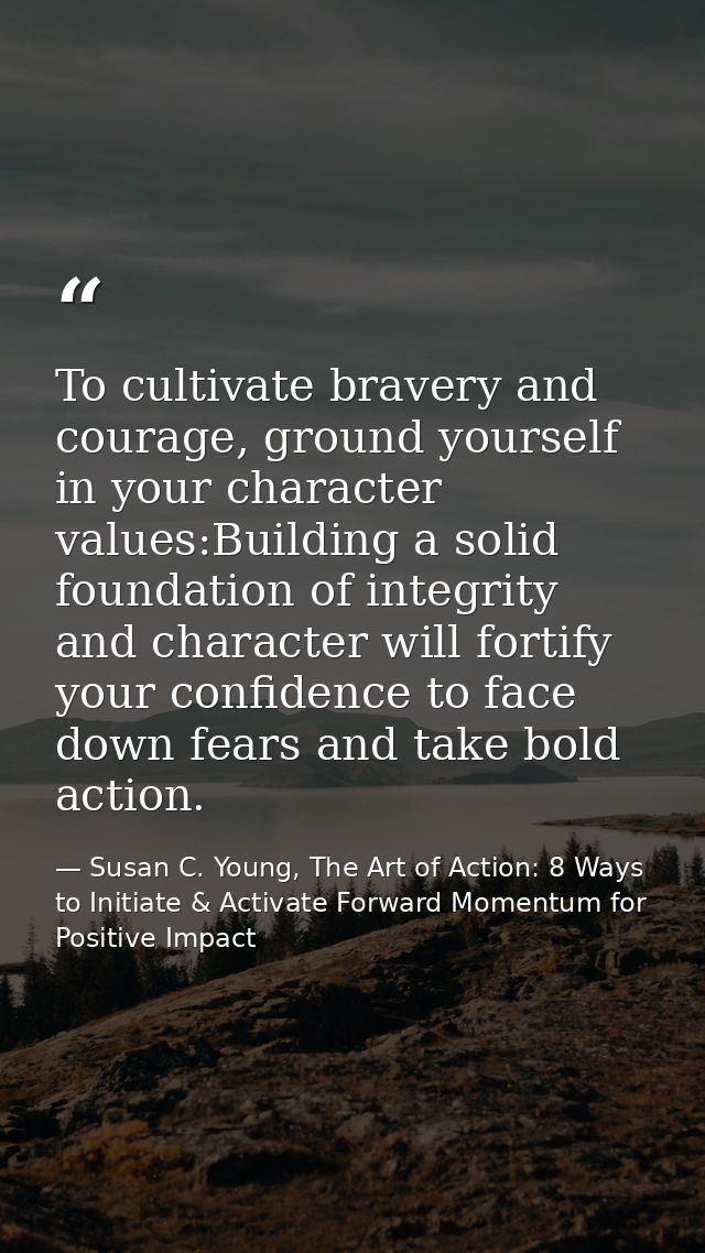To cultivate bravery and courage, ground yourself in your character values:Building a solid foundation of integrity and  — Susan C. Young, The Art of Action: 8 Ways to Initiate & Activate Forward Momentum for Positive Impact