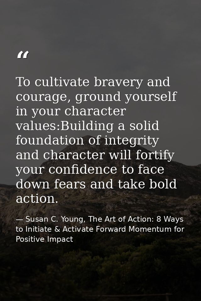 To cultivate bravery and courage, ground yourself in your character values:Building a solid foundation of integrity and  — Susan C. Young, The Art of Action: 8 Ways to Initiate & Activate Forward Momentum for Positive Impact