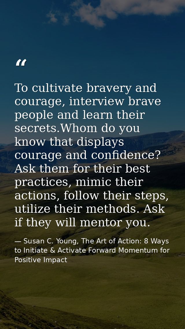To cultivate bravery and courage, interview brave people and learn their secrets.Whom do you know that displays courage  — Susan C. Young, The Art of Action: 8 Ways to Initiate & Activate Forward Momentum for Positive Impact