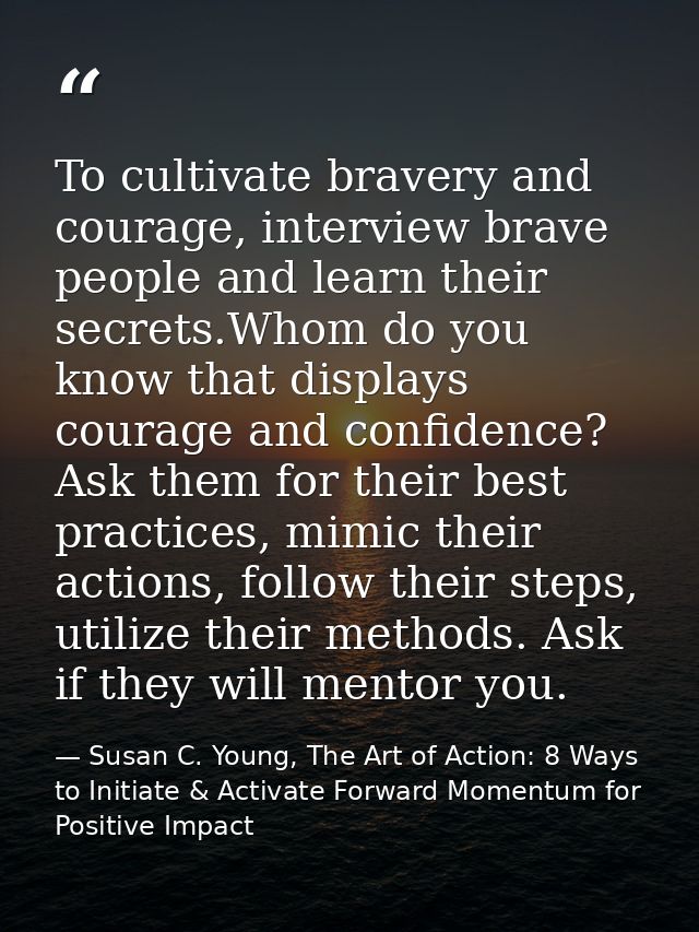 To cultivate bravery and courage, interview brave people and learn their secrets.Whom do you know that displays courage  — Susan C. Young, The Art of Action: 8 Ways to Initiate & Activate Forward Momentum for Positive Impact