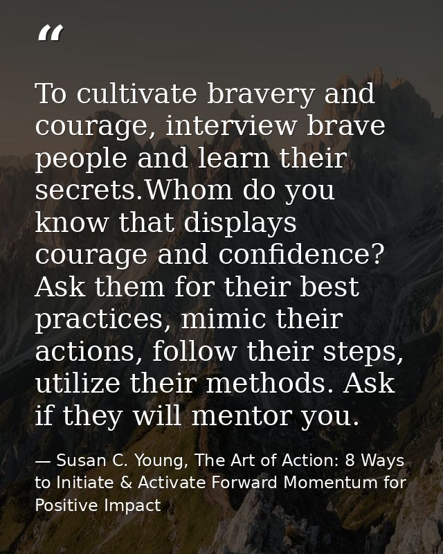 To cultivate bravery and courage, interview brave people and learn their secrets.Whom do you know that displays courage  — Susan C. Young, The Art of Action: 8 Ways to Initiate & Activate Forward Momentum for Positive Impact