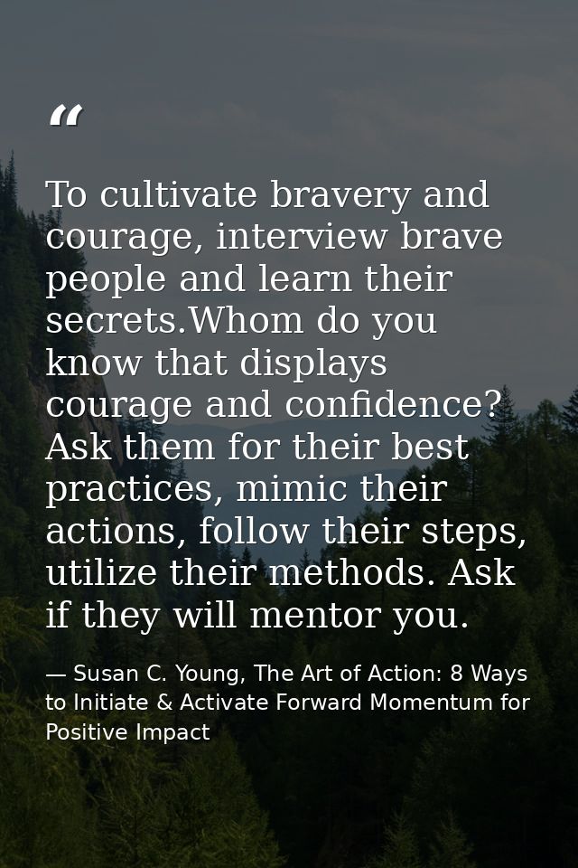 To cultivate bravery and courage, interview brave people and learn their secrets.Whom do you know that displays courage  — Susan C. Young, The Art of Action: 8 Ways to Initiate & Activate Forward Momentum for Positive Impact