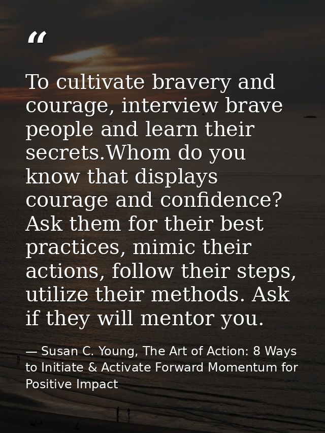 To cultivate bravery and courage, interview brave people and learn their secrets.Whom do you know that displays courage  — Susan C. Young, The Art of Action: 8 Ways to Initiate & Activate Forward Momentum for Positive Impact