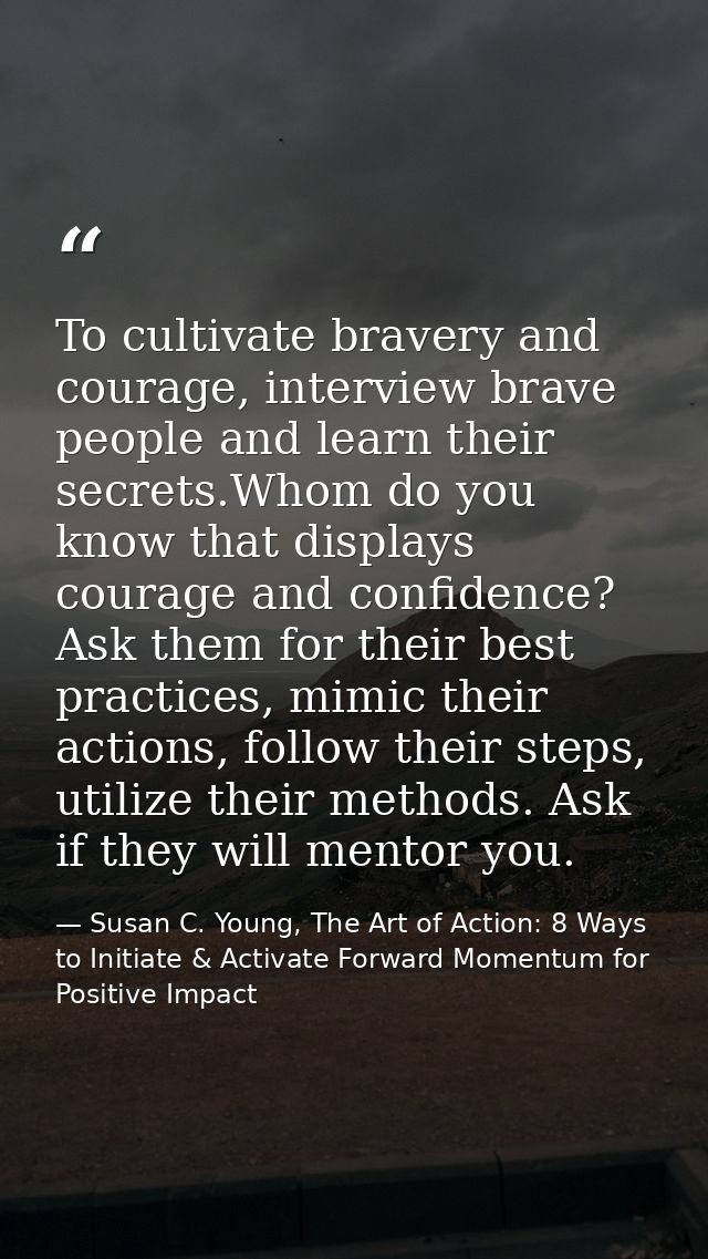 To cultivate bravery and courage, interview brave people and learn their secrets.Whom do you know that displays courage  — Susan C. Young, The Art of Action: 8 Ways to Initiate & Activate Forward Momentum for Positive Impact