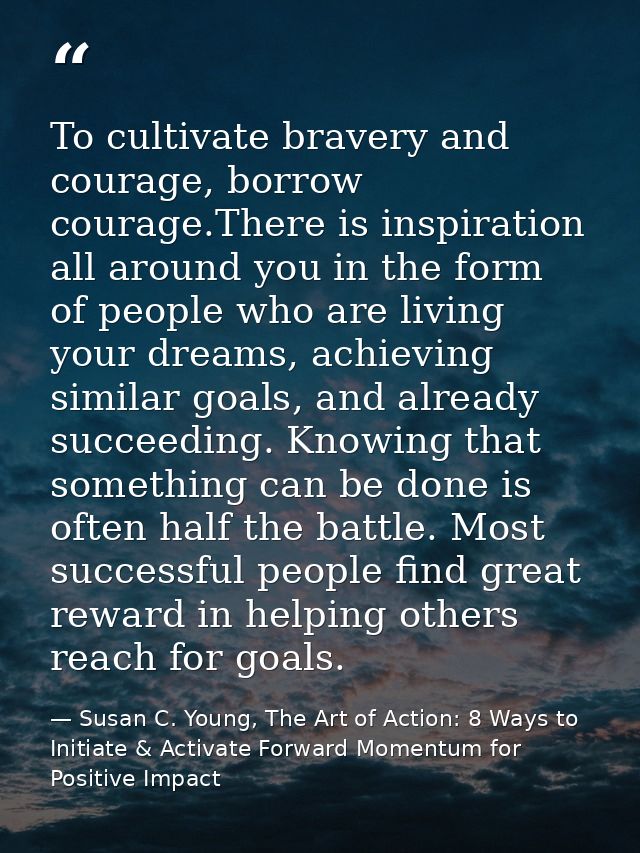 To cultivate bravery and courage, borrow courage.There is inspiration all around you in the form of people who are livin — Susan C. Young, The Art of Action: 8 Ways to Initiate & Activate Forward Momentum for Positive Impact