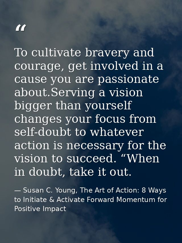 To cultivate bravery and courage, get involved in a cause you are passionate about.Serving a vision bigger than yourself — Susan C. Young, The Art of Action: 8 Ways to Initiate & Activate Forward Momentum for Positive Impact