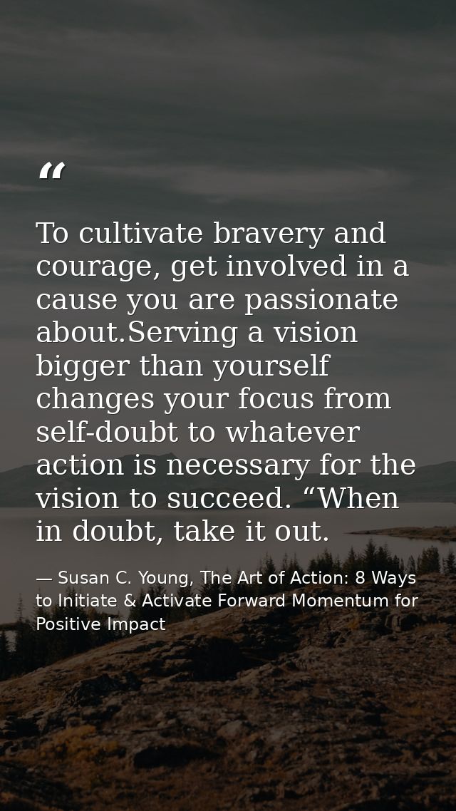 To cultivate bravery and courage, get involved in a cause you are passionate about.Serving a vision bigger than yourself — Susan C. Young, The Art of Action: 8 Ways to Initiate & Activate Forward Momentum for Positive Impact