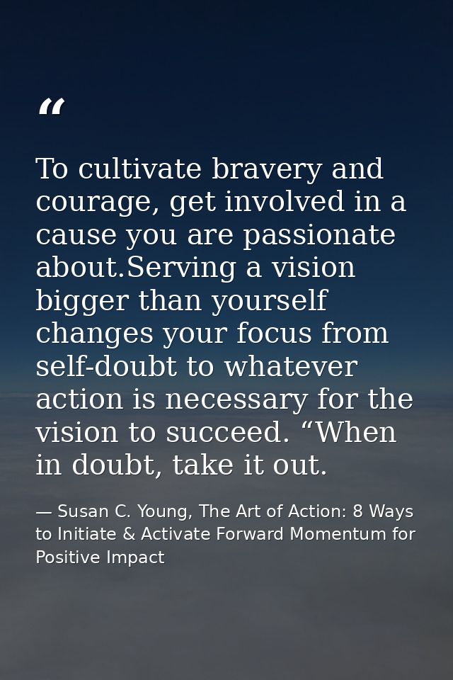To cultivate bravery and courage, get involved in a cause you are passionate about.Serving a vision bigger than yourself — Susan C. Young, The Art of Action: 8 Ways to Initiate & Activate Forward Momentum for Positive Impact